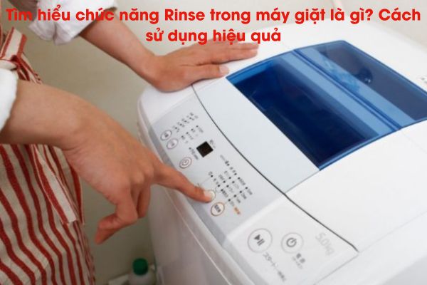 Tìm hiểu chức năng Rinse trong máy giặt là gì? Cách sử dụng hiệu quả